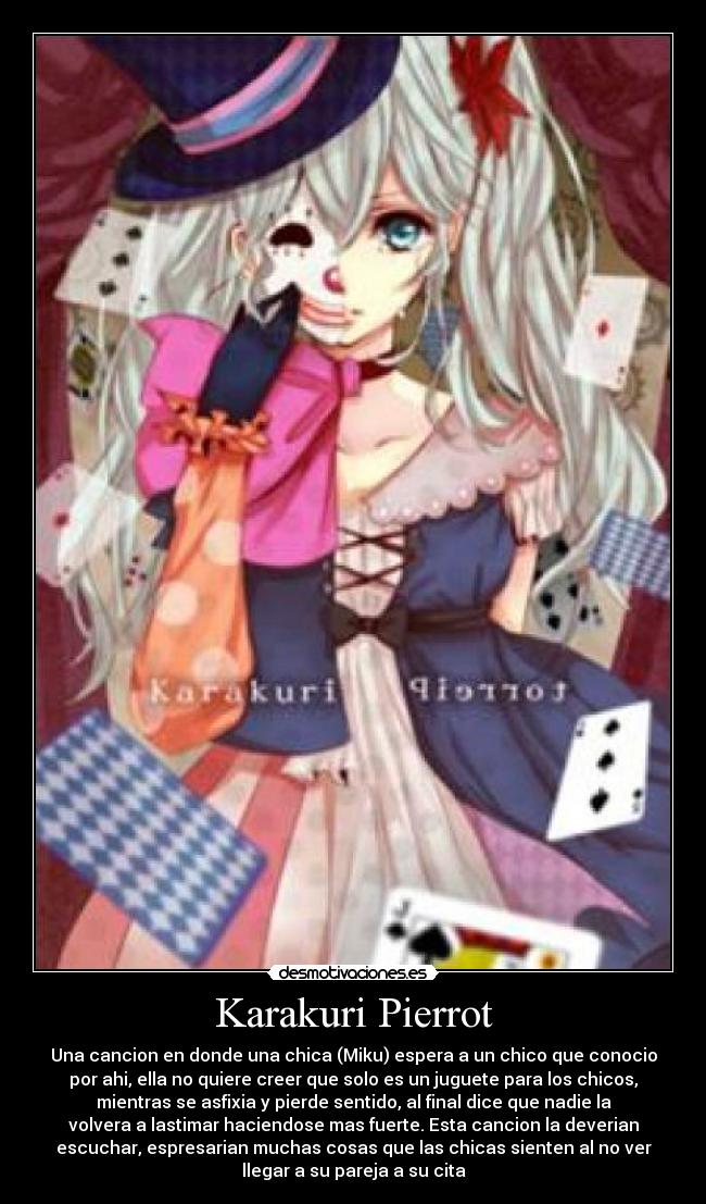 Karakuri Pierrot - Una cancion en donde una chica (Miku) espera a un chico que conocio
por ahi, ella no quiere creer que solo es un juguete para los chicos,
mientras se asfixia y pierde sentido, al final dice que nadie la
volvera a lastimar haciendose mas fuerte. Esta cancion la deverian
escuchar, espresarian muchas cosas que las chicas sienten al no ver
llegar a su pareja a su cita