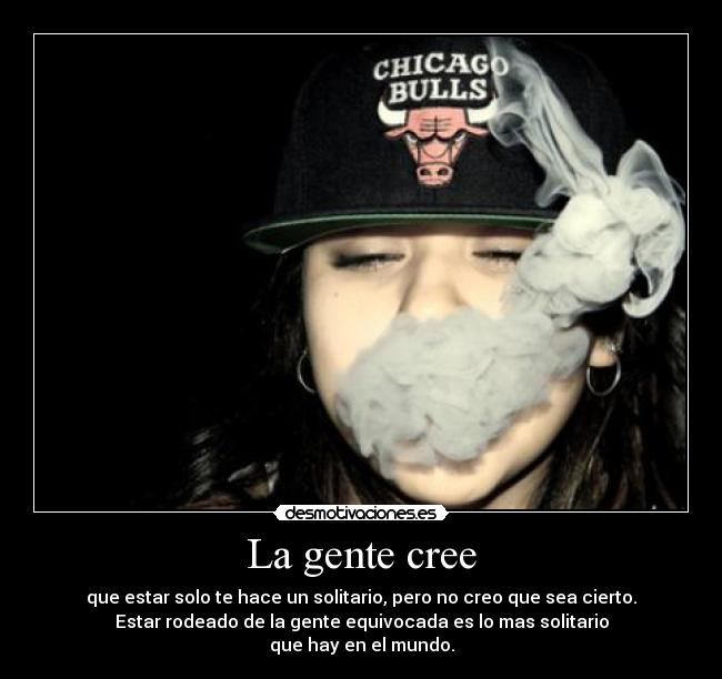La gente cree - que estar solo te hace un solitario, pero no creo que sea cierto.
Estar rodeado de la gente equivocada es lo mas solitario
que hay en el mundo.