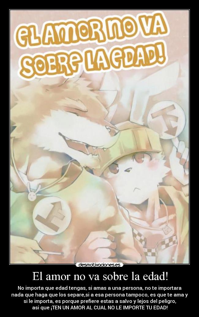 El amor no va sobre la edad! - No importa que edad tengas, si amas a una persona, no te importara
nada que haga que los separe,si a esa persona tampoco, es que te ama y
si le importa, es porque prefiere estas a salvo y lejos del peligro,
asi que ¡TEN UN AMOR AL CUAL NO LE IMPORTE TU EDAD!