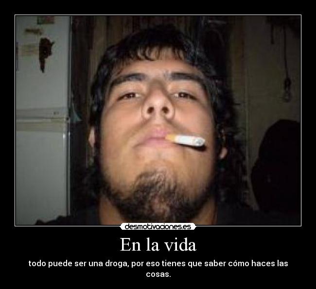 En la vida - todo puede ser una droga, por eso tienes que saber cómo haces las cosas.