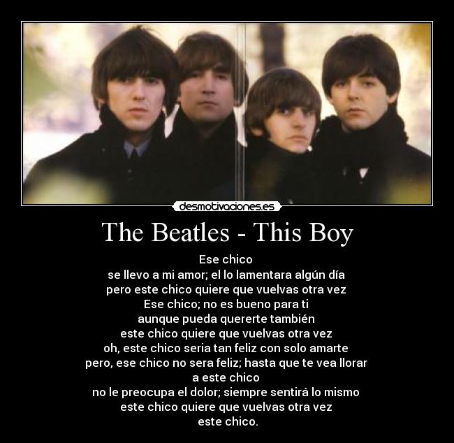 The Beatles - This Boy - Ese chico
se llevo a mi amor; el lo lamentara algún día
pero este chico quiere que vuelvas otra vez
Ese chico; no es bueno para ti
aunque pueda quererte también
este chico quiere que vuelvas otra vez
oh, este chico seria tan feliz con solo amarte
pero, ese chico no sera feliz; hasta que te vea llorar
a este chico
no le preocupa el dolor; siempre sentirá lo mismo
este chico quiere que vuelvas otra vez
este chico.