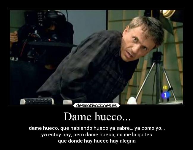 Dame hueco... - dame hueco, que habiendo hueco ya sabre... ya como yo,,,
ya estoy hay, pero dame hueco, no me lo quites
que donde hay hueco hay alegria