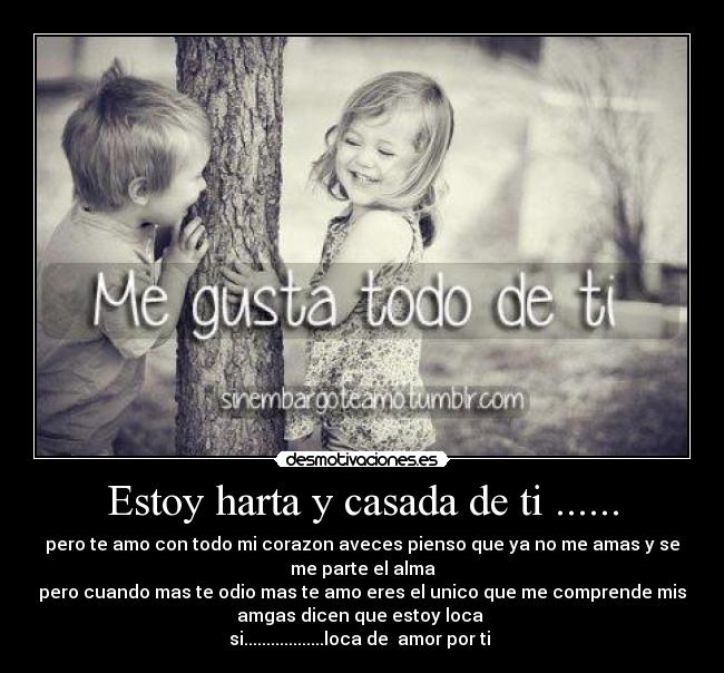 Estoy harta y casada de ti ...... - pero te amo con todo mi corazon aveces pienso que ya no me amas y se
me parte el alma
pero cuando mas te odio mas te amo eres el unico que me comprende mis
amgas dicen que estoy loca 
si..................loca de  amor por ti 
