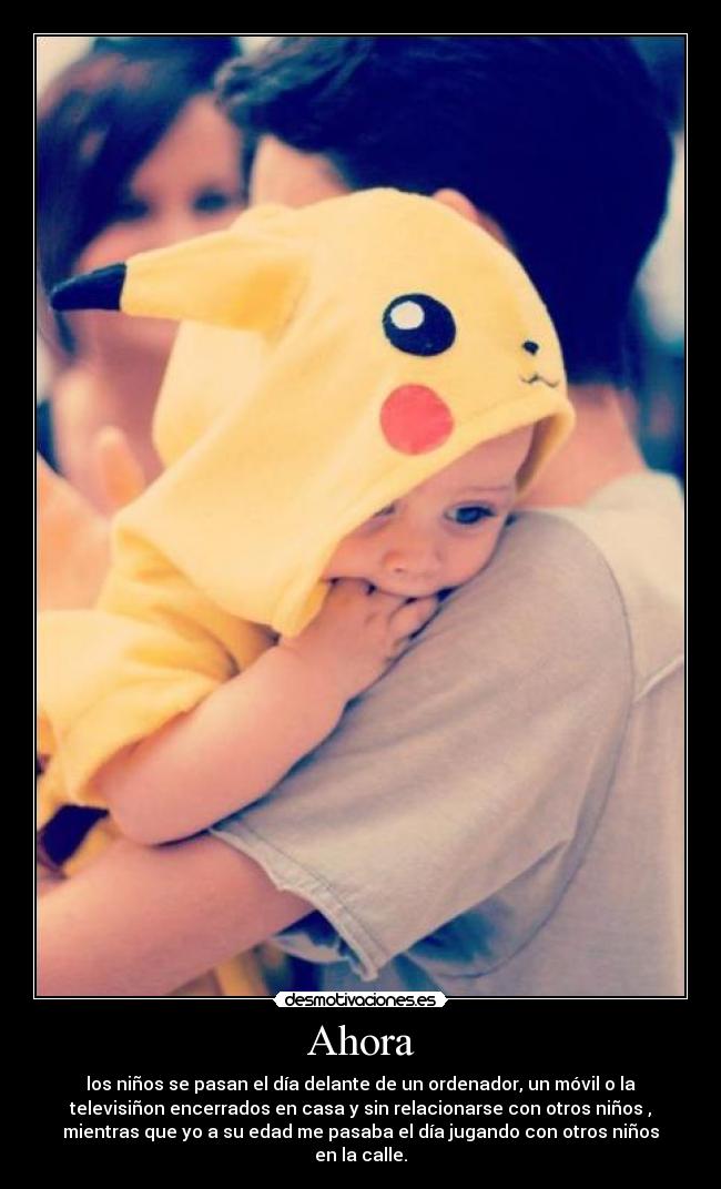 Ahora - los niños se pasan el día delante de un ordenador, un móvil o la
televisiñon encerrados en casa y sin relacionarse con otros niños ,
mientras que yo a su edad me pasaba el día jugando con otros niños
en la calle.