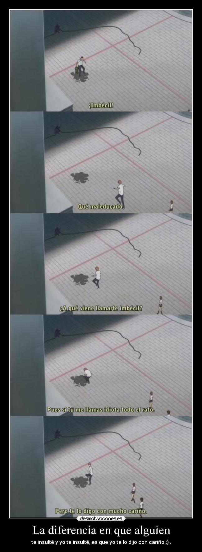 La diferencia en que alguien - te insulté y yo te insulté, es que yo te lo dijo con cariño ;) .