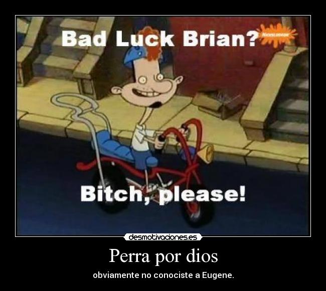 Perra por dios - obviamente no conociste a Eugene.