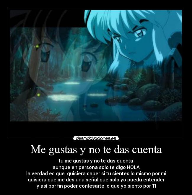 Me gustas y no te das cuenta - tu me gustas y no te das cuenta
aunque en persona solo te digo HOLA
la verdad es que quisiera saber si tu sientes lo mismo por mi
quisiera que me des una señal que solo yo pueda entender
y así por fin poder confesarte lo que yo siento por TI