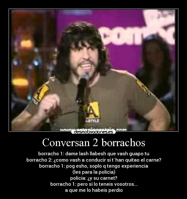 Conversan 2 borrachos - borracho 1: dame lash llabesh que vash guapo tu
borracho 2: ¿como vash a conducir si t´han quitao el carne?
borracho 1: pog esho, soplo q tengo experiencia
(les para la policia)
policia: ¿y su carnet?
borracho 1: pero si lo teneis vosotros...
a que me lo habeis perdio