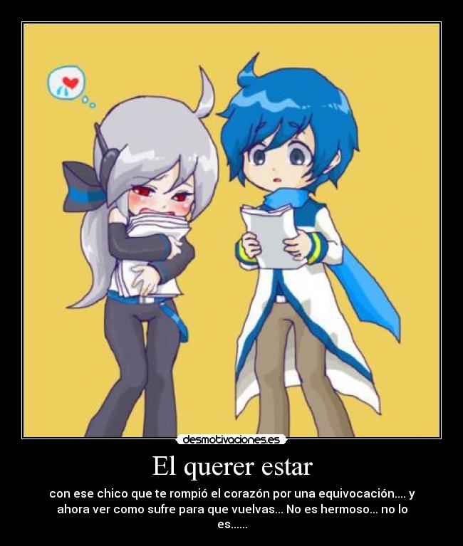 El querer estar - con ese chico que te rompió el corazón por una equivocación.... y
ahora ver como sufre para que vuelvas... No es hermoso... no lo
es......