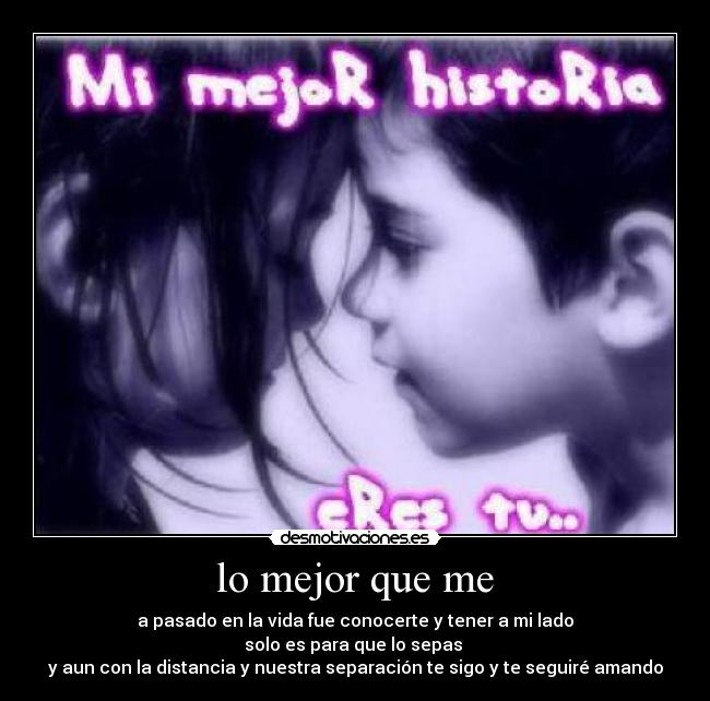 lo mejor que me - a pasado en la vida fue conocerte y tener a mi lado
solo es para que lo sepas
y aun con la distancia y nuestra separación te sigo y te seguiré amando