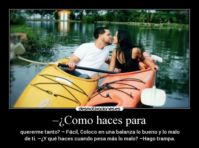 –¿Como haces para - quererme tanto? – Fácil, Coloco en una balanza lo bueno y lo malo
de ti. –¿Y qué haces cuando pesa más lo malo? –Hago trampa.