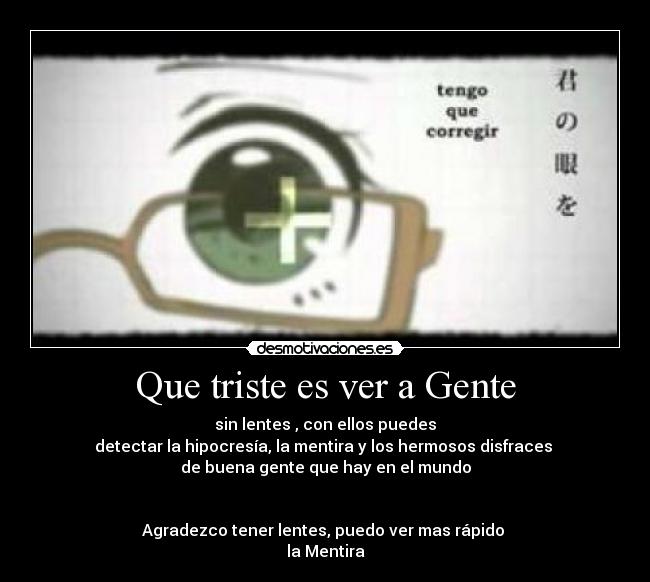 Que triste es ver a Gente - sin lentes , con ellos puedes
detectar la hipocresía, la mentira y los hermosos disfraces
de buena gente que hay en el mundo
Agradezco tener lentes, puedo ver mas rápido
la Mentira