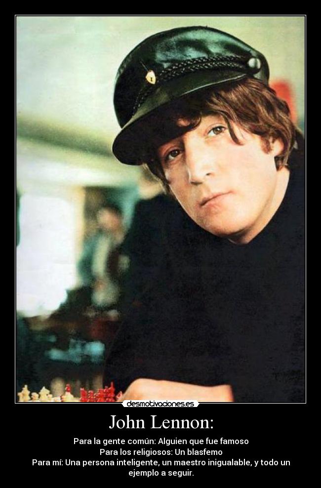 John Lennon: - Para la gente común: Alguien que fue famoso
Para los religiosos: Un blasfemo
Para mí: Una persona inteligente, un maestro inigualable, y todo un ejemplo a seguir.