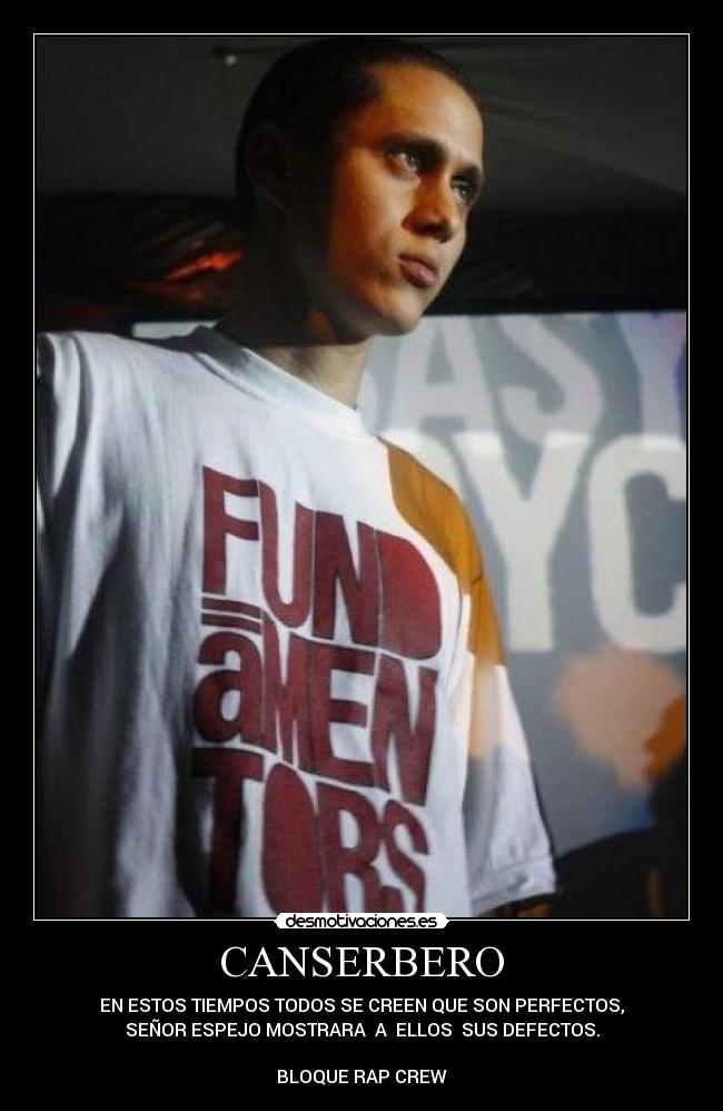 CANSERBERO - EN ESTOS TIEMPOS TODOS SE CREEN QUE SON PERFECTOS,
SEÑOR ESPEJO MOSTRARA A ELLOS SUS DEFECTOS.
BLOQUE RAP CREW