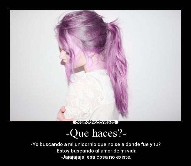 -Que haces?- - -Yo buscando a mi unicornio que no se a donde fue y tu?
-Estoy buscando al amor de mi vida
-Jajajajaja  esa cosa no existe.