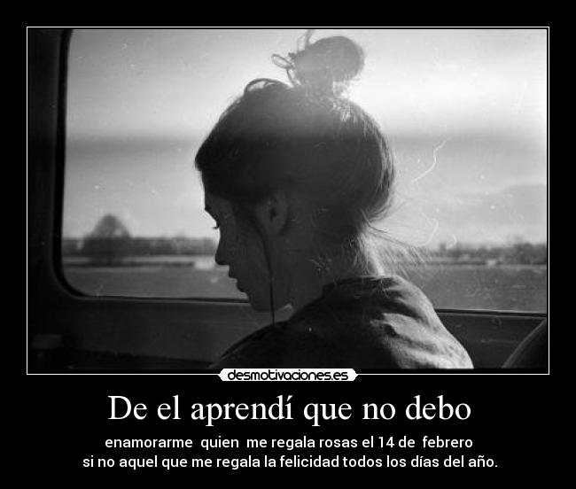 De el aprendí que no debo - enamorarme  quien  me regala rosas el 14 de  febrero
 si no aquel que me regala la felicidad todos los días del año.