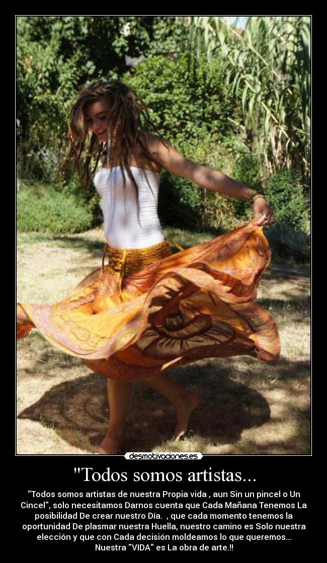 Todos somos artistas... - Todos somos artistas de nuestra Propia vida , aun Sin un pincel o Un
Cincel, solo necesitamos Darnos cuenta que Cada Mañana Tenemos La
posibilidad De crear nuestro Día.☼ , que cada momento tenemos la
oportunidad De plasmar nuestra Huella, nuestro camino es Solo nuestra
elección y que con Cada decisión moldeamos lo que queremos...
Nuestra VIDA es La obra de arte.!!