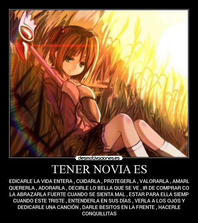 TENER NOVIA ES - DEDICARLE LA VIDA ENTERA , CUIDARLA , PROTEGERLA , VALORARLA , AMARLA
, QUERERLA , ADORARLA , DECIRLE LO BELLA QUE SE VE , IR DE COMPRAR CON
ELLA ABRAZARLA FUERTE CUANDO SE SIENTA MAL , ESTAR PARA ELLA SIEMPRE
CUANDO ESTE TRISTE , ENTENDERLA EN SUS DÍAS , VERLA A LOS OJOS Y
DEDICARLE UNA CANCIÓN , DARLE BESITOS EN LA FRENTE , HACERLE
CONQUILLITAS