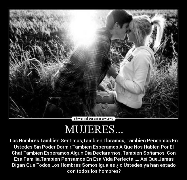 MUJERES... - Los Hombres Tambien Sentimos,Tambien Lloramos, Tambien Pensamos En
Ustedes Sin Poder Dormir,Tambien Esperamos A Que Nos Hablen Por El
Chat,Tambien Esperamos Algun Dia Declararnos, Tambien Soñamos Con
Esa Familia,Tambien Pensamos En Esa Vida Perfecta..... Asi Que,Jamas
Digan Que Todos Los Hombres Somos Iguales ¿ o Ustedes ya han estado
con todos los hombres?