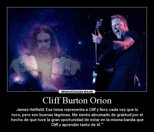 Cliff Burton Orion - James Hetfield: Ese tema representa a Cliff y lloro cada vez que lo
toco, pero son buenas lágrimas. Me siento abrumado de gratitud por el
hecho de que tuve la gran oportunidad de estar en la misma banda que
Cliff y aprender tanto de él.