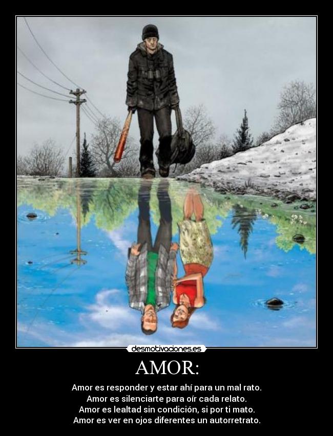 AMOR: - Amor es responder y estar ahí para un mal rato.
Amor es silenciarte para oír cada relato.
Amor es lealtad sin condición, si por ti mato.
Amor es ver en ojos diferentes un autorretrato.