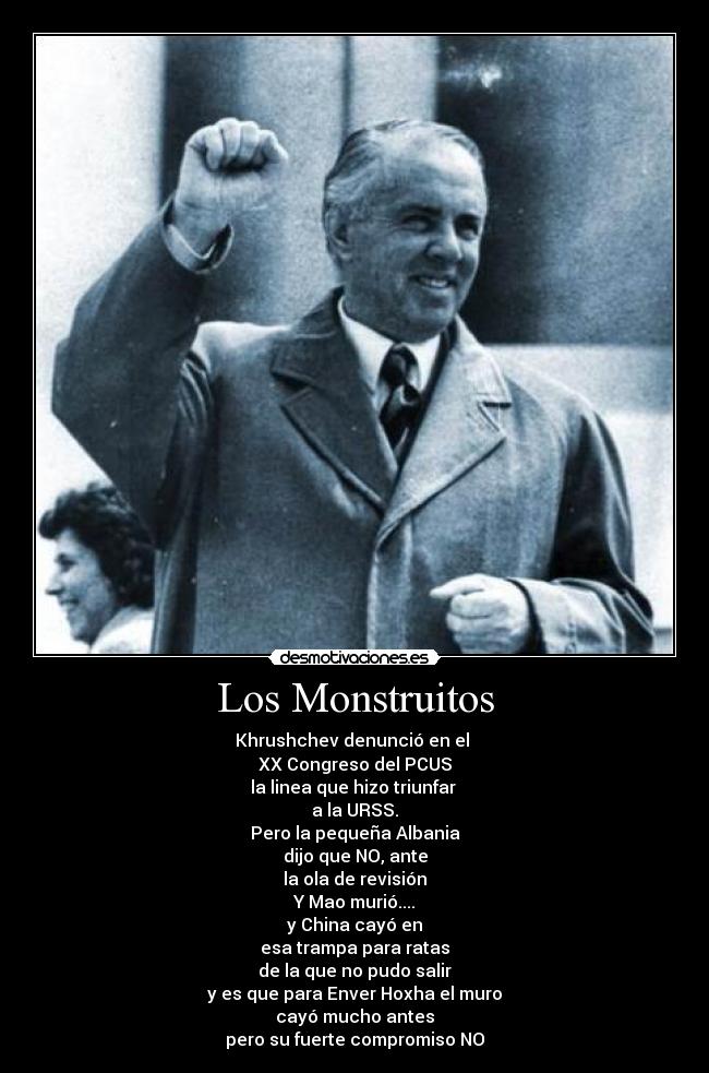 Los Monstruitos - Khrushchev denunció en el 
XX Congreso del PCUS
la linea que hizo triunfar 
a la URSS.
Pero la pequeña Albania
dijo que NO, ante
la ola de revisión
Y Mao murió....
y China cayó en
esa trampa para ratas
de la que no pudo salir
y es que para Enver Hoxha el muro
cayó mucho antes
pero su fuerte compromiso NO