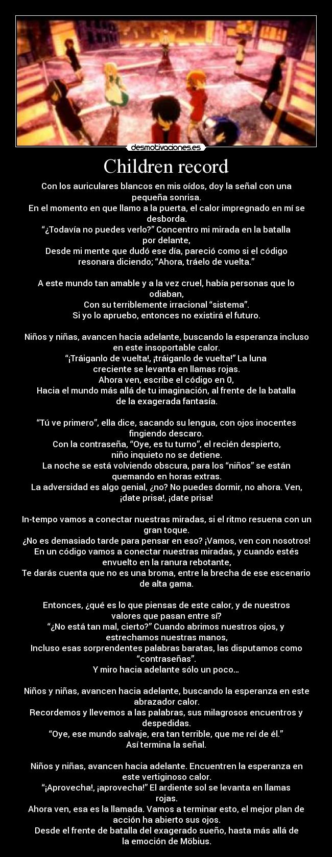 Children record - Con los auriculares blancos en mis oídos, doy la señal con una
pequeña sonrisa.
En el momento en que llamo a la puerta, el calor impregnado en mí se
desborda.
“¿Todavía no puedes verlo?” Concentro mi mirada en la batalla
por delante,
Desde mi mente que dudó ese día, pareció como si el código
resonara diciendo; “Ahora, tráelo de vuelta.”
A este mundo tan amable y a la vez cruel, había personas que lo
odiaban,
Con su terriblemente irracional “sistema”.
Si yo lo apruebo, entonces no existirá el futuro.
Niños y niñas, avancen hacia adelante, buscando la esperanza incluso
en este insoportable calor.
“¡Tráiganlo de vuelta!, ¡tráiganlo de vuelta!” La luna
creciente se levanta en llamas rojas.
Ahora ven, escribe el código en 0,
Hacia el mundo más allá de tu imaginación, al frente de la batalla
de la exagerada fantasía.
“Tú ve primero”, ella dice, sacando su lengua, con ojos inocentes
fingiendo descaro.
Con la contraseña, “Oye, es tu turno”, el recién despierto,
niño inquieto no se detiene.
La noche se está volviendo obscura, para los “niños” se están
quemando en horas extras.
La adversidad es algo genial, ¿no? No puedes dormir, no ahora. Ven,
¡date prisa!, ¡date prisa!
In-tempo vamos a conectar nuestras miradas, si el ritmo resuena con un
gran toque.
¿No es demasiado tarde para pensar en eso? ¡Vamos, ven con nosotros!
En un código vamos a conectar nuestras miradas, y cuando estés
envuelto en la ranura rebotante,
Te darás cuenta que no es una broma, entre la brecha de ese escenario
de alta gama.
Entonces, ¿qué es lo que piensas de este calor, y de nuestros
valores que pasan entre sí?
“¿No está tan mal, cierto?” Cuando abrimos nuestros ojos, y
estrechamos nuestras manos,
Incluso esas sorprendentes palabras baratas, las disputamos como
“contraseñas”.
Y miro hacia adelante sólo un poco…
Niños y niñas, avancen hacia adelante, buscando la esperanza en este
abrazador calor.
Recordemos y llevemos a las palabras, sus milagrosos encuentros y
despedidas.
“Oye, ese mundo salvaje, era tan terrible, que me reí de él.”
Así termina la señal.
Niños y niñas, avancen hacia adelante. Encuentren la esperanza en
este vertiginoso calor.
“¡Aprovecha!, ¡aprovecha!” El ardiente sol se levanta en llamas
rojas.
Ahora ven, esa es la llamada. Vamos a terminar esto, el mejor plan de
acción ha abierto sus ojos.
Desde el frente de batalla del exagerado sueño, hasta más allá de
la emoción de Möbius.