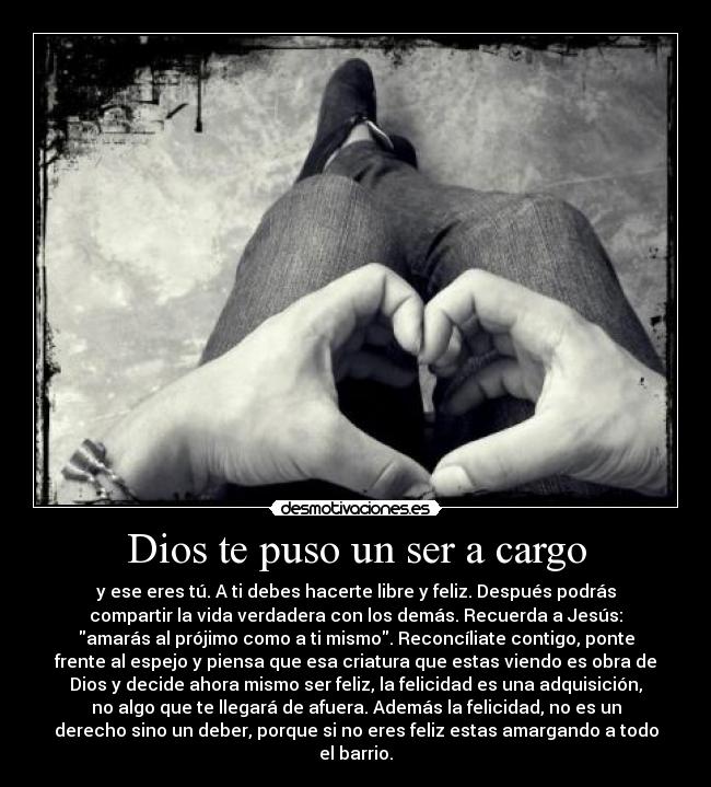 Dios te puso un ser a cargo - y ese eres tú. A ti debes hacerte libre y feliz. Después podrás
compartir la vida verdadera con los demás. Recuerda a Jesús:
amarás al prójimo como a ti mismo. Reconcíliate contigo, ponte
frente al espejo y piensa que esa criatura que estas viendo es obra de
Dios y decide ahora mismo ser feliz, la felicidad es una adquisición,
no algo que te llegará de afuera. Además la felicidad, no es un
derecho sino un deber, porque si no eres feliz estas amargando a todo
el barrio.