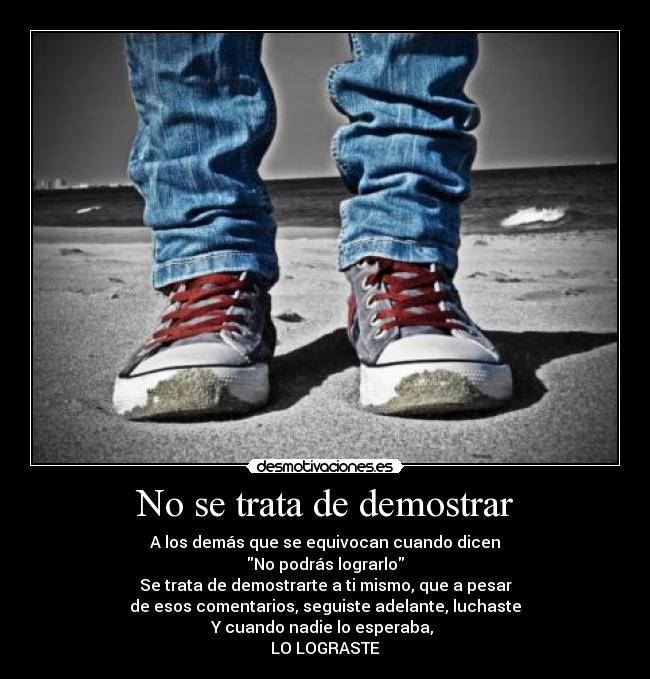 No se trata de demostrar - A los demás que se equivocan cuando dicen
No podrás lograrlo
Se trata de demostrarte a ti mismo, que a pesar
de esos comentarios, seguiste adelante, luchaste
Y cuando nadie lo esperaba,
LO LOGRASTE