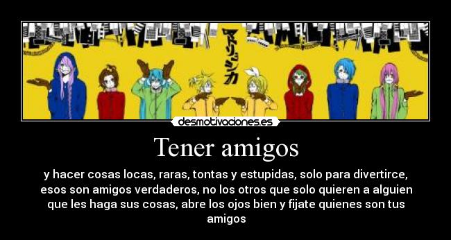 Tener amigos - y hacer cosas locas, raras, tontas y estupidas, solo para divertirce,
esos son amigos verdaderos, no los otros que solo quieren a alguien
que les haga sus cosas, abre los ojos bien y fijate quienes son tus
amigos