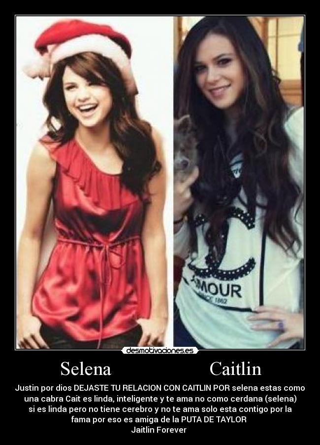 Selena                    Caitlin - Justin por dios DEJASTE TU RELACION CON CAITLIN POR selena estas como
una cabra Cait es linda, inteligente y te ama no como cerdana (selena)
si es linda pero no tiene cerebro y no te ama solo esta contigo por la
fama por eso es amiga de la PUTA DE TAYLOR 
Jaitlin Forever 