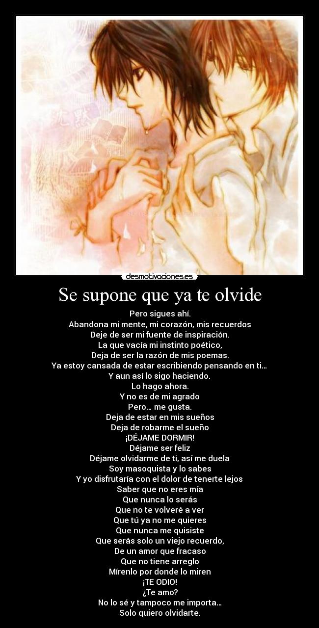 Se supone que ya te olvide - Pero sigues ahí.
Abandona mi mente, mi corazón, mis recuerdos
Deje de ser mi fuente de inspiración.
La que vacía mi instinto poético,
Deja de ser la razón de mis poemas.
Ya estoy cansada de estar escribiendo pensando en ti…
Y aun así lo sigo haciendo.
Lo hago ahora.
Y no es de mi agrado
Pero… me gusta.
Deja de estar en mis sueños
Deja de robarme el sueño
¡DÉJAME DORMIR!
Déjame ser feliz
Déjame olvidarme de ti, así me duela
Soy masoquista y lo sabes
Y yo disfrutaría con el dolor de tenerte lejos
Saber que no eres mía
Que nunca lo serás
Que no te volveré a ver
Que tú ya no me quieres
Que nunca me quisiste
Que serás solo un viejo recuerdo,
De un amor que fracaso
Que no tiene arreglo
Mírenlo por donde lo miren
¡TE ODIO!
¿Te amo?
No lo sé y tampoco me importa…
Solo quiero olvidarte.