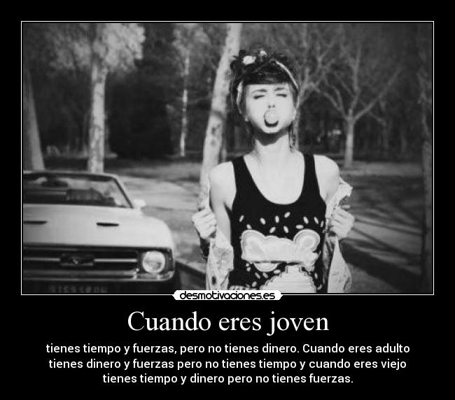 Cuando eres joven - tienes tiempo y fuerzas, pero no tienes dinero. Cuando eres adulto
tienes dinero y fuerzas pero no tienes tiempo y cuando eres viejo
tienes tiempo y dinero pero no tienes fuerzas.