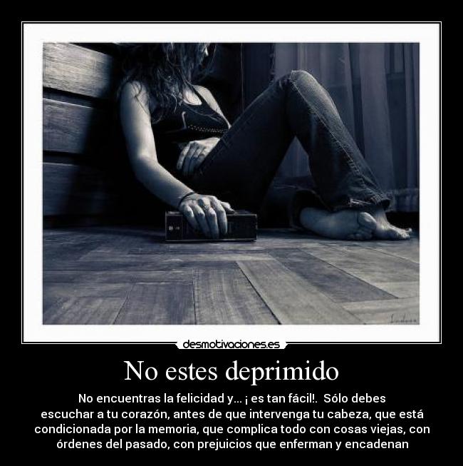 No estes deprimido - No encuentras la felicidad y... ¡ es tan fácil!. Sólo debes
escuchar a tu corazón, antes de que intervenga tu cabeza, que está
condicionada por la memoria, que complica todo con cosas viejas, con
órdenes del pasado, con prejuicios que enferman y encadenan