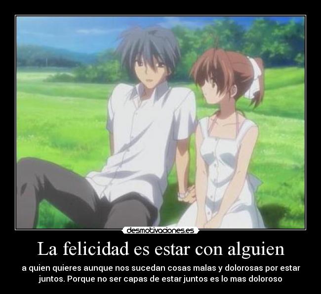 La felicidad es estar con alguien - a quien quieres aunque nos sucedan cosas malas y dolorosas por estar
juntos. Porque no ser capas de estar juntos es lo mas doloroso