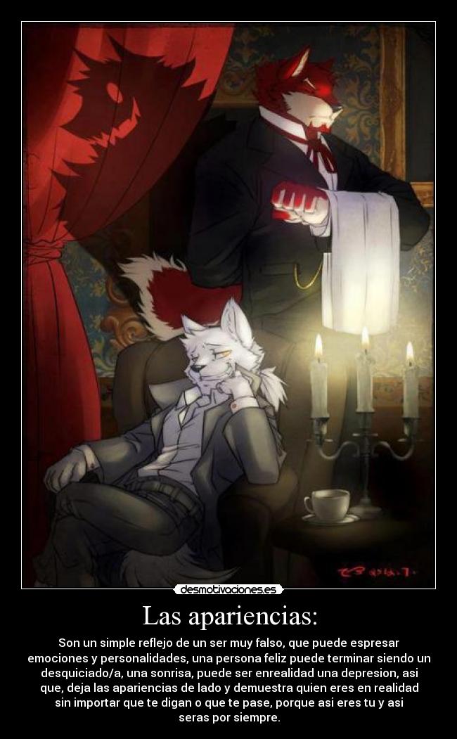 Las apariencias: - Son un simple reflejo de un ser muy falso, que puede espresar
emociones y personalidades, una persona feliz puede terminar siendo un
desquiciado/a, una sonrisa, puede ser enrealidad una depresion, asi
que, deja las apariencias de lado y demuestra quien eres en realidad
sin importar que te digan o que te pase, porque asi eres tu y asi
seras por siempre.