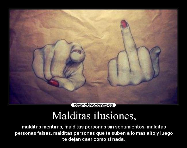 Malditas ilusiones, - malditas mentiras, malditas personas sin sentimientos, malditas
personas falsas, malditas personas que te suben a lo mas alto y luego
te dejan caer como si nada.