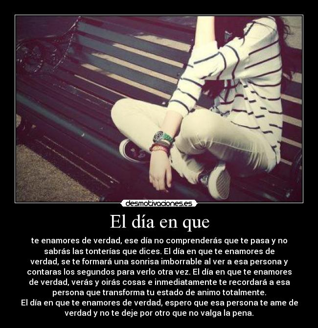 El día en que - te enamores de verdad, ese día no comprenderás que te pasa y no
sabrás las tonterías que dices. El día en que te enamores de
verdad, se te formará una sonrisa imborrable al ver a esa persona y
contaras los segundos para verlo otra vez. El día en que te enamores
de verdad, verás y oirás cosas e inmediatamente te recordará a esa
persona que transforma tu estado de animo totalmente.
El día en que te enamores de verdad, espero que esa persona te ame de
verdad y no te deje por otro que no valga la pena.