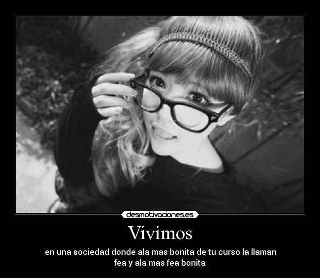 Vivimos - en una sociedad donde ala mas bonita de tu curso la llaman
fea y ala mas fea bonita