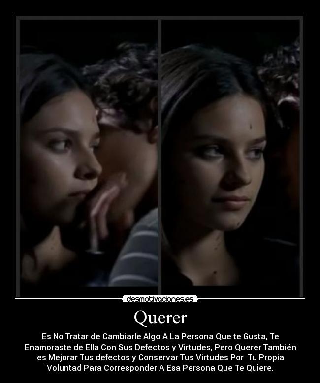 Querer - Es No Tratar de Cambiarle Algo A La Persona Que te Gusta, Te
Enamoraste de Ella Con Sus Defectos y Virtudes, Pero Querer También
es Mejorar Tus defectos y Conservar Tus Virtudes Por  Tu Propia
Voluntad Para Corresponder A Esa Persona Que Te Quiere.