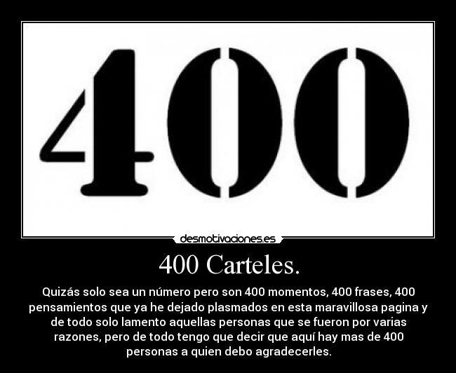 400 Carteles. - Quizás solo sea un número pero son 400 momentos, 400 frases, 400
pensamientos que ya he dejado plasmados en esta maravillosa pagina y
de todo solo lamento aquellas personas que se fueron por varias
razones, pero de todo tengo que decir que aquí hay mas de 400
personas a quien debo agradecerles.