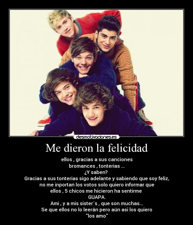 Me dieron la felicidad - ellos , gracias a sus canciones
bromances , tonterias ...
¿Y saben?
Gracias a sus tonterias sigo adelante y sabiendo que soy feliz,
no me inportan los votos solo quiero informar que
ellos , 5 chicos me hicieron ha sentirme
GUAPA.
Ami , y a mis sister´s , que son muchas...
Se que ellos no lo leerán pero aún asi los quiero
los amo