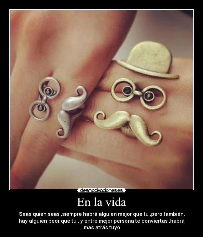 En la vida - Seas quien seas ,siempre habrá alguien mejor que tu ,pero también,
hay alguien peor que tu , y entre mejor persona te conviertas ,habrá
mas atrás tuyo