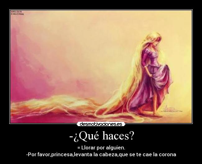 -¿Qué haces? - = Llorar por alguien.
-Por favor,princesa,levanta la cabeza,que se te cae la corona