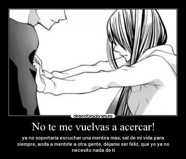 No te me vuelvas a acercar! - ya no soportaría escuchar una mentira mas, sal de mi vida para
siempre, anda a mentirle a otra gente, déjame ser feliz, que yo ya no
necesito nada de ti