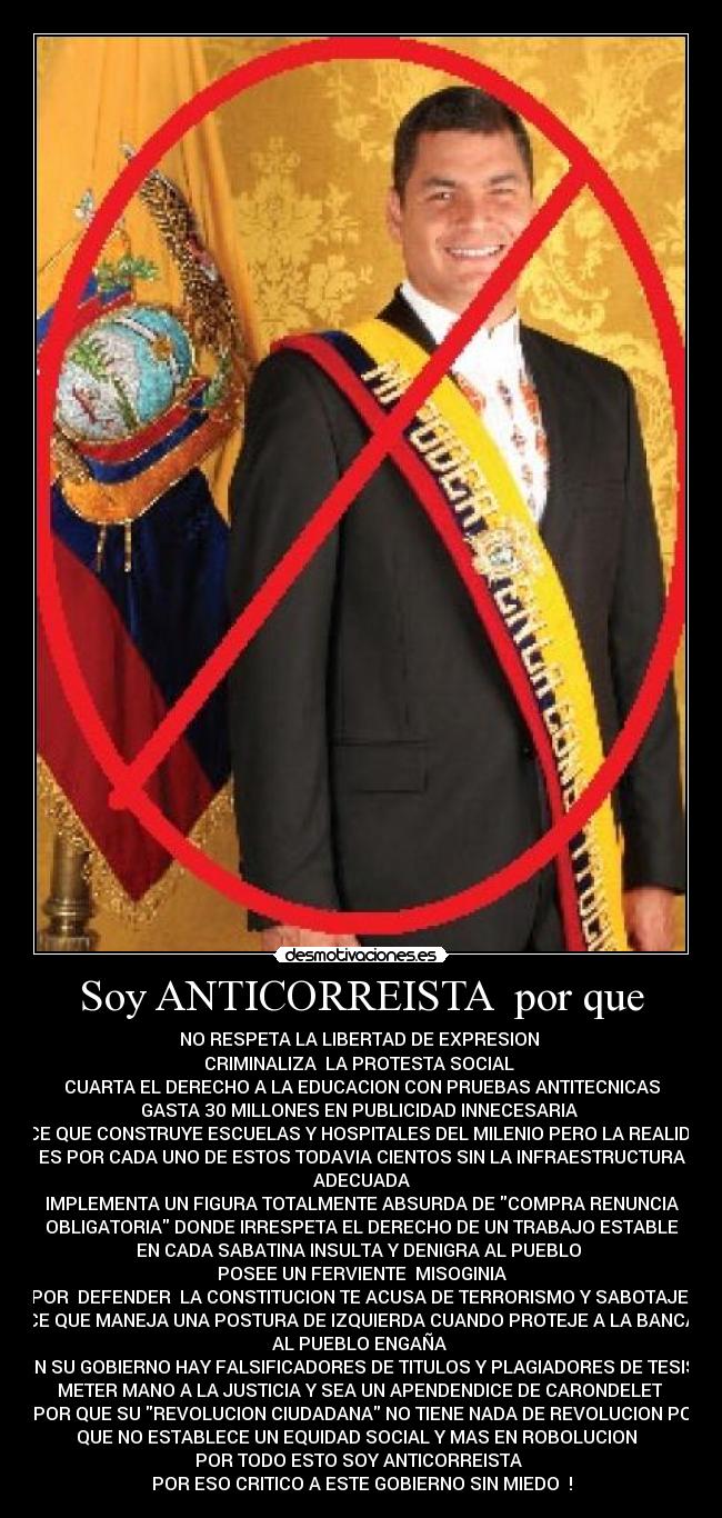 Soy ANTICORREISTA  por que - NO RESPETA LA LIBERTAD DE EXPRESION 
CRIMINALIZA  LA PROTESTA SOCIAL 
CUARTA EL DERECHO A LA EDUCACION CON PRUEBAS ANTITECNICAS
GASTA 30 MILLONES EN PUBLICIDAD INNECESARIA 
DICE QUE CONSTRUYE ESCUELAS Y HOSPITALES DEL MILENIO PERO LA REALIDAD
ES POR CADA UNO DE ESTOS TODAVIA CIENTOS SIN LA INFRAESTRUCTURA
ADECUADA
IMPLEMENTA UN FIGURA TOTALMENTE ABSURDA DE COMPRA RENUNCIA
OBLIGATORIA DONDE IRRESPETA EL DERECHO DE UN TRABAJO ESTABLE
EN CADA SABATINA INSULTA Y DENIGRA AL PUEBLO 
POSEE UN FERVIENTE  MISOGINIA
POR  DEFENDER  LA CONSTITUCION TE ACUSA DE TERRORISMO Y SABOTAJE 
DICE QUE MANEJA UNA POSTURA DE IZQUIERDA CUANDO PROTEJE A LA BANCA Y
AL PUEBLO ENGAÑA 
EN SU GOBIERNO HAY FALSIFICADORES DE TITULOS Y PLAGIADORES DE TESIS 
METER MANO A LA JUSTICIA Y SEA UN APENDENDICE DE CARONDELET 
Y POR QUE SU REVOLUCION CIUDADANA NO TIENE NADA DE REVOLUCION POR
QUE NO ESTABLECE UN EQUIDAD SOCIAL Y MAS EN ROBOLUCION  
 POR TODO ESTO SOY ANTICORREISTA  
POR ESO CRITICO A ESTE GOBIERNO SIN MIEDO  !