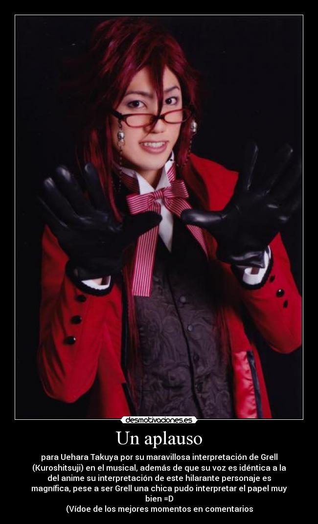 Un aplauso - para Uehara Takuya por su maravillosa interpretación de Grell
(Kuroshitsuji) en el musical, además de que su voz es idéntica a la
del anime su interpretación de este hilarante personaje es
magnífica, pese a ser Grell una chica pudo interpretar el papel muy
bien =D
(Vídoe de los mejores momentos en comentarios