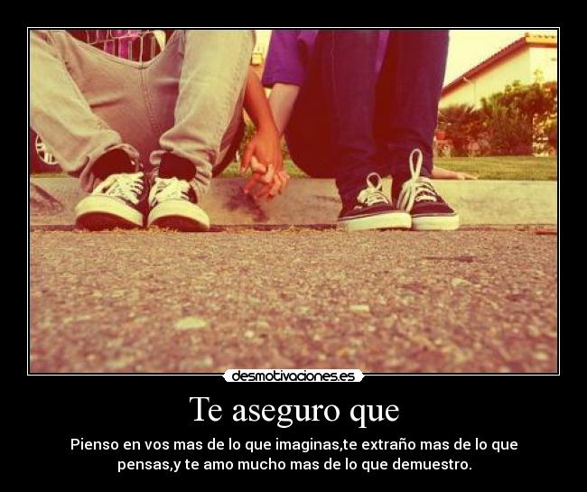 Te aseguro que - Pienso en vos mas de lo que imaginas,te extraño mas de lo que
pensas,y te amo mucho mas de lo que demuestro.