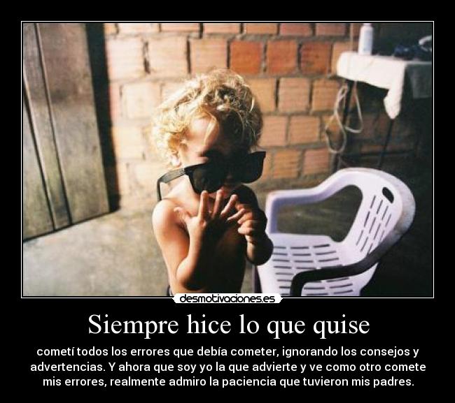 Siempre hice lo que quise - cometí todos los errores que debía cometer, ignorando los consejos y
advertencias. Y ahora que soy yo la que advierte y ve como otro comete
mis errores, realmente admiro la paciencia que tuvieron mis padres.