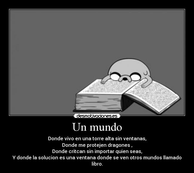 Un mundo - Donde vivo en una torre alta sin ventanas,
Donde me protejen dragones ,
Donde critcan sin importar quien seas,
Y donde la solucion es una ventana donde se ven otros mundos llamado libro.